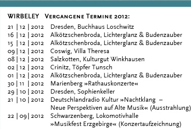 WIRBELEY Vergangene Termine 2011: 17.12.2011 Dresden, KulturHaus Loschwitz 16.12.2011 Grimma, Denkmalschmiede 10.12.2011 Dresden, KulturHaus Loschwitz 04.12.2011 Dresden, Stallhof »Mittelalter-Weihnacht« 03.12.2011 Dresden, Stallhof »Mittelalter-Weihnacht« 02.12.2011 Dresden, Stallhof »Mittelalter-Weihnacht« 19.11.2011 Dresden, Gare de la lune (CD-Präsentation) 19.11.2011 Dresden, Internationales Kongresszentrum 12.11.2011 Leipzig, Auerbachs Weinkeller 08.10.2011 Weimar, Zwiebelmarkt 18.09.2011 Landwüst (Vogtland), Freilichtmuseum 17.09.2011 Dresden, Saugartenfest 20.08.2011 Bad Wilsnack »Pilgerfest« 07.08.2011 Großsedlitz, Barockgarten »Parkfest« 24.07.2011 Lenzburg (Schweiz) »Gaunertage auf Schloss Lenzburg« 23.07.2011 Lenzburg (Schweiz) »Gaunertage auf Schloss Lenzburg« 22.07.2011 Lenzburg (Schweiz) »Gaunertage auf Schloss Lenzburg« 21.07.2011 Lenzburg (Schweiz) »Gaunertage auf Schloss Lenzburg« 10.07.2011 Altenburg »Altenburger Prinzenraub Festspiele« 09.07.2011 Altenburg »Altenburger Prinzenraub Festspiele« 08.07.2011 Altenburg »Altenburger Prinzenraub Festspiele« 07.07.2011 Altenburg »Altenburger Prinzenraub Festspiele« 06.07.2011 Altenburg »Altenburger Prinzenraub Festspiele« 05.07.2011 Altenburg »Altenburger Prinzenraub Festspiele« 04.07.2011 Altenburg »Altenburger Prinzenraub Festspiele« 03.07.2011 Altenburg »Altenburger Prinzenraub Festspiele« 02.07.2011 Altenburg »Altenburger Prinzenraub Festspiele« 01.07.2011 Altenburg »Altenburger Prinzenraub Festspiele« 30.06.2011 Altenburg »Altenburger Prinzenraub Festspiele« 29.06.2011 Altenburg »Altenburger Prinzenraub Festspiele« 28.06.2011 Altenburg »Altenburger Prinzenraub Festspiele« 27.06.2011 Altenburg »Altenburger Prinzenraub Festspiele« 26.06.2011 Altenburg »Altenburger Prinzenraub Festspiele« 25.06.2011 Altenburg »Altenburger Prinzenraub Festspiele« 24.06.2011 Altenburg »Altenburger Prinzenraub Festspiele« 23.06.2011 Altenburg »Altenburger Prinzenraub Festspiele« 19.06.2011 Döbeln, »Stadtfest«	 18.06.2011 Dresden, Jacques’ Weindepot 11.06.2011 Dresden, Wachwitzer Weinberg 22.05.2011 Hohnstein, Burg »Puppenspielfest«	 21.05.2011 Hohnstein, Burg »Puppenspielfest« 14.05.2011 Dresden, Schloss Albrechtsberg 25.04.2011 Kahla, Leuchtenburg »Osterspektakel« 24.04.2011 Kahla, Leuchtenburg »Osterspektakel« 23.04.2011 Kahla, Leuchtenburg »Osterspektakel« 22.04.2011 Kahla, Leuchtenburg »Osterspektakel« 02.04.2011 Lohsdorf, Gasthaus zum Schwarzbachtal 12.03.2011 Loket (Tschechien), Burg Loket 11.03.2011 Dresden, Pulverturm 08.03.2011 Dresden, Palais im großen Garten 07.03.2011 Dresden, Dreikönigskirche 07.03.2011 Dresden, Sophienkeller 01.03.2011 Dresden, Pulverturm 