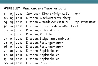 WIRBELEY Vergangene Termine 2011: 17.12.2011 Dresden, KulturHaus Loschwitz 16.12.2011 Grimma, Denkmalschmiede 10.12.2011 Dresden, KulturHaus Loschwitz 04.12.2011 Dresden, Stallhof »Mittelalter-Weihnacht« 03.12.2011 Dresden, Stallhof »Mittelalter-Weihnacht« 02.12.2011 Dresden, Stallhof »Mittelalter-Weihnacht« 19.11.2011 Dresden, Gare de la lune (CD-Präsentation) 19.11.2011 Dresden, Internationales Kongresszentrum 12.11.2011 Leipzig, Auerbachs Weinkeller 08.10.2011 Weimar, Zwiebelmarkt 18.09.2011 Landwüst (Vogtland), Freilichtmuseum 17.09.2011 Dresden, Saugartenfest 20.08.2011 Bad Wilsnack »Pilgerfest« 07.08.2011 Großsedlitz, Barockgarten »Parkfest« 24.07.2011 Lenzburg (Schweiz) »Gaunertage auf Schloss Lenzburg« 23.07.2011 Lenzburg (Schweiz) »Gaunertage auf Schloss Lenzburg« 22.07.2011 Lenzburg (Schweiz) »Gaunertage auf Schloss Lenzburg« 21.07.2011 Lenzburg (Schweiz) »Gaunertage auf Schloss Lenzburg« 10.07.2011 Altenburg »Altenburger Prinzenraub Festspiele« 09.07.2011 Altenburg »Altenburger Prinzenraub Festspiele« 08.07.2011 Altenburg »Altenburger Prinzenraub Festspiele« 07.07.2011 Altenburg »Altenburger Prinzenraub Festspiele« 06.07.2011 Altenburg »Altenburger Prinzenraub Festspiele« 05.07.2011 Altenburg »Altenburger Prinzenraub Festspiele« 04.07.2011 Altenburg »Altenburger Prinzenraub Festspiele« 03.07.2011 Altenburg »Altenburger Prinzenraub Festspiele« 02.07.2011 Altenburg »Altenburger Prinzenraub Festspiele« 01.07.2011 Altenburg »Altenburger Prinzenraub Festspiele« 30.06.2011 Altenburg »Altenburger Prinzenraub Festspiele« 29.06.2011 Altenburg »Altenburger Prinzenraub Festspiele« 28.06.2011 Altenburg »Altenburger Prinzenraub Festspiele« 27.06.2011 Altenburg »Altenburger Prinzenraub Festspiele« 26.06.2011 Altenburg »Altenburger Prinzenraub Festspiele« 25.06.2011 Altenburg »Altenburger Prinzenraub Festspiele« 24.06.2011 Altenburg »Altenburger Prinzenraub Festspiele« 23.06.2011 Altenburg »Altenburger Prinzenraub Festspiele« 19.06.2011 Döbeln, »Stadtfest«	 18.06.2011 Dresden, Jacques’ Weindepot 11.06.2011 Dresden, Wachwitzer Weinberg 22.05.2011 Hohnstein, Burg »Puppenspielfest«	 21.05.2011 Hohnstein, Burg »Puppenspielfest« 14.05.2011 Dresden, Schloss Albrechtsberg 25.04.2011 Kahla, Leuchtenburg »Osterspektakel« 24.04.2011 Kahla, Leuchtenburg »Osterspektakel« 23.04.2011 Kahla, Leuchtenburg »Osterspektakel« 22.04.2011 Kahla, Leuchtenburg »Osterspektakel« 02.04.2011 Lohsdorf, Gasthaus zum Schwarzbachtal 12.03.2011 Loket (Tschechien), Burg Loket 11.03.2011 Dresden, Pulverturm 08.03.2011 Dresden, Palais im großen Garten 07.03.2011 Dresden, Dreikönigskirche 07.03.2011 Dresden, Sophienkeller 01.03.2011 Dresden, Pulverturm 