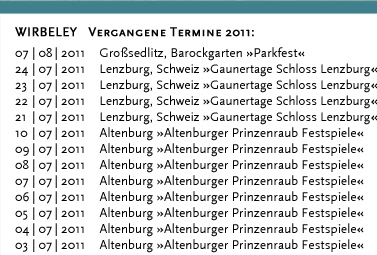 WIRBELEY Vergangene Termine 2011: 17.12.2011 Dresden, KulturHaus Loschwitz 16.12.2011 Grimma, Denkmalschmiede 10.12.2011 Dresden, KulturHaus Loschwitz 04.12.2011 Dresden, Stallhof »Mittelalter-Weihnacht« 03.12.2011 Dresden, Stallhof »Mittelalter-Weihnacht« 02.12.2011 Dresden, Stallhof »Mittelalter-Weihnacht« 19.11.2011 Dresden, Gare de la lune (CD-Präsentation) 19.11.2011 Dresden, Internationales Kongresszentrum 12.11.2011 Leipzig, Auerbachs Weinkeller 08.10.2011 Weimar, Zwiebelmarkt 18.09.2011 Landwüst (Vogtland), Freilichtmuseum 17.09.2011 Dresden, Saugartenfest 20.08.2011 Bad Wilsnack »Pilgerfest« 07.08.2011 Großsedlitz, Barockgarten »Parkfest« 24.07.2011 Lenzburg (Schweiz) »Gaunertage auf Schloss Lenzburg« 23.07.2011 Lenzburg (Schweiz) »Gaunertage auf Schloss Lenzburg« 22.07.2011 Lenzburg (Schweiz) »Gaunertage auf Schloss Lenzburg« 21.07.2011 Lenzburg (Schweiz) »Gaunertage auf Schloss Lenzburg« 10.07.2011 Altenburg »Altenburger Prinzenraub Festspiele« 09.07.2011 Altenburg »Altenburger Prinzenraub Festspiele« 08.07.2011 Altenburg »Altenburger Prinzenraub Festspiele« 07.07.2011 Altenburg »Altenburger Prinzenraub Festspiele« 06.07.2011 Altenburg »Altenburger Prinzenraub Festspiele« 05.07.2011 Altenburg »Altenburger Prinzenraub Festspiele« 04.07.2011 Altenburg »Altenburger Prinzenraub Festspiele« 03.07.2011 Altenburg »Altenburger Prinzenraub Festspiele« 02.07.2011 Altenburg »Altenburger Prinzenraub Festspiele« 01.07.2011 Altenburg »Altenburger Prinzenraub Festspiele« 30.06.2011 Altenburg »Altenburger Prinzenraub Festspiele« 29.06.2011 Altenburg »Altenburger Prinzenraub Festspiele« 28.06.2011 Altenburg »Altenburger Prinzenraub Festspiele« 27.06.2011 Altenburg »Altenburger Prinzenraub Festspiele« 26.06.2011 Altenburg »Altenburger Prinzenraub Festspiele« 25.06.2011 Altenburg »Altenburger Prinzenraub Festspiele« 24.06.2011 Altenburg »Altenburger Prinzenraub Festspiele« 23.06.2011 Altenburg »Altenburger Prinzenraub Festspiele« 19.06.2011 Döbeln, »Stadtfest«	 18.06.2011 Dresden, Jacques’ Weindepot 11.06.2011 Dresden, Wachwitzer Weinberg 22.05.2011 Hohnstein, Burg »Puppenspielfest«	 21.05.2011 Hohnstein, Burg »Puppenspielfest« 14.05.2011 Dresden, Schloss Albrechtsberg 25.04.2011 Kahla, Leuchtenburg »Osterspektakel« 24.04.2011 Kahla, Leuchtenburg »Osterspektakel« 23.04.2011 Kahla, Leuchtenburg »Osterspektakel« 22.04.2011 Kahla, Leuchtenburg »Osterspektakel« 02.04.2011 Lohsdorf, Gasthaus zum Schwarzbachtal 12.03.2011 Loket (Tschechien), Burg Loket 11.03.2011 Dresden, Pulverturm 08.03.2011 Dresden, Palais im großen Garten 07.03.2011 Dresden, Dreikönigskirche 07.03.2011 Dresden, Sophienkeller 01.03.2011 Dresden, Pulverturm 