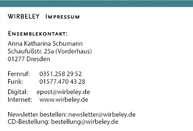 WIRBELEY     Kontakt und Impressum: Anna Katharina Schumann, Wittenberger Str. 110c, 01277 Dresden Fernruf: 0351.258 29 52, Funk: 01577.470 43 28, Digital: epost (at) wirbeley.de, Internet: www.wirbeley.de  Newsletter bestellen: newsletter (at) wirbeley.de, CD-Bestellung: bestellung (at) wirbeley.de 